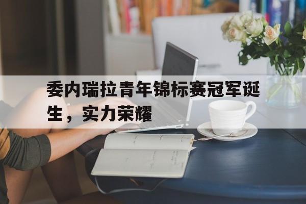 委内瑞拉青年锦标赛冠军诞生,实力荣耀的简单介绍 委内瑞拉青年锦标赛冠军诞生,实力荣耀的简单介绍